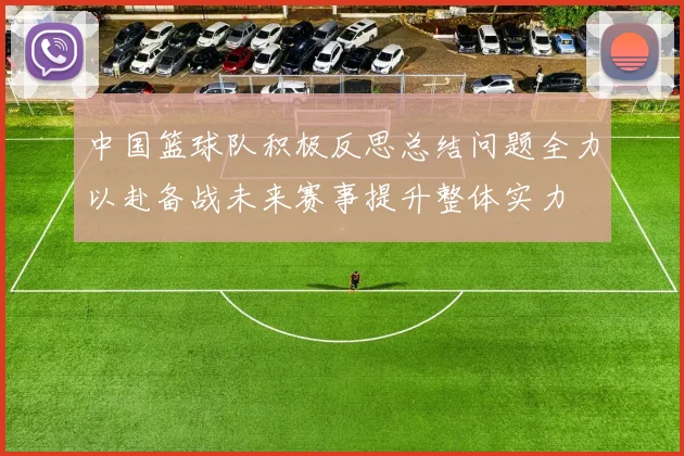 中国篮球队积极反思总结问题全力以赴备战未来赛事提升整体实力