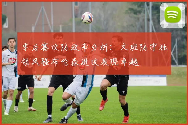 季后赛攻防效率分析：文班防守独领风骚布伦森进攻表现卓越