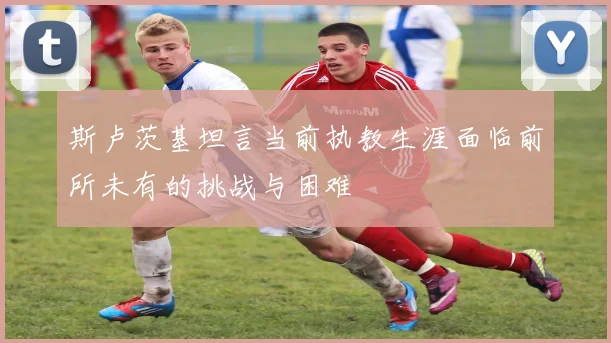 斯卢茨基坦言当前执教生涯面临前所未有的挑战与困难