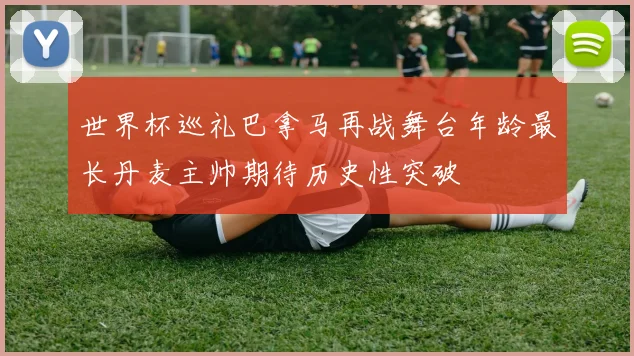 世界杯巡礼巴拿马再战舞台年龄最长丹麦主帅期待历史性突破