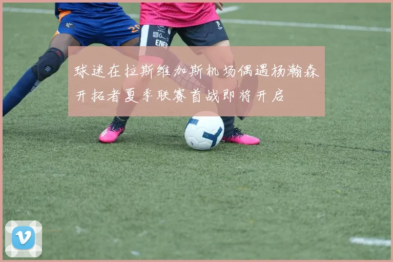 球迷在拉斯维加斯机场偶遇杨瀚森开拓者夏季联赛首战即将开启