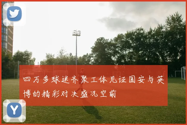 四万多球迷齐聚工体见证国安与英博的精彩对决盛况空前