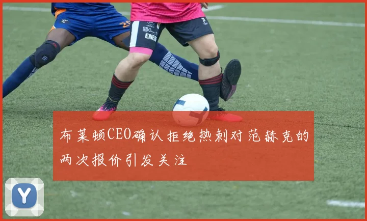 布莱顿CEO确认拒绝热刺对范赫克的两次报价引发关注