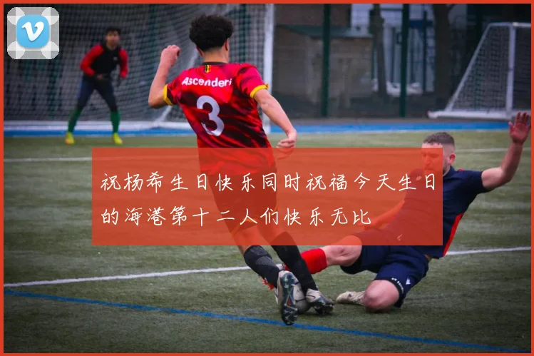 祝杨希生日快乐同时祝福今天生日的海港第十二人们快乐无比