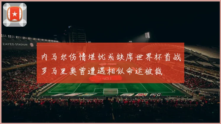 内马尔伤情堪忧或缺席世界杯首战罗马里奥曾遭遇相似命运被裁