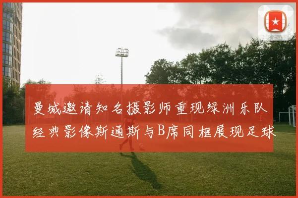 曼城邀请知名摄影师重现绿洲乐队经典影像斯通斯与B席同框展现足球魅力