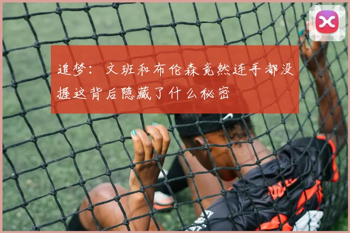 追梦：文班和布伦森竟然连手都没握这背后隐藏了什么秘密