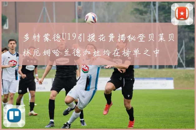 多特蒙德U19引援花费揭秘登贝莱贝林厄姆哈兰德加杜均在榜单之中