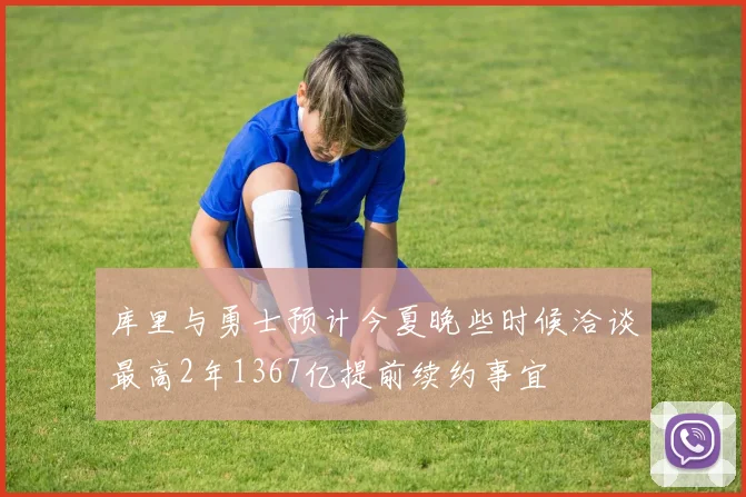 库里与勇士预计今夏晚些时候洽谈最高2年1367亿提前续约事宜